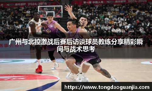 广州与北控激战后赛后访谈球员教练分享精彩瞬间与战术思考